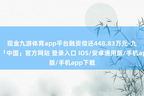 现金九游体育app平台融资偿还448.83万元-九游体育「中国」官方网站 登录入口 IOS/安卓通用版/手机app下载