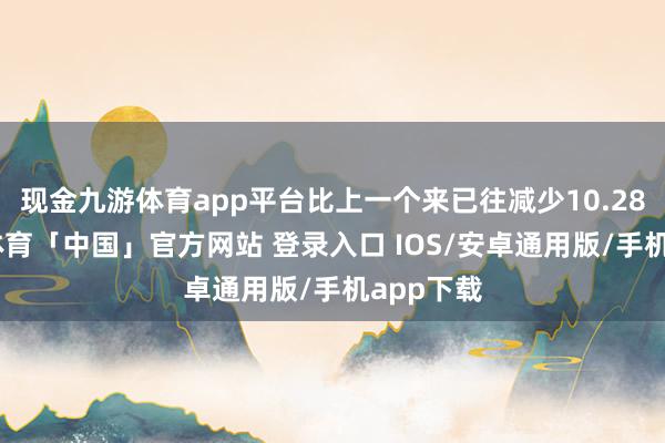 现金九游体育app平台比上一个来已往减少10.28%-九游体育「中国」官方网站 登录入口 IOS/安卓通用版/手机app下载