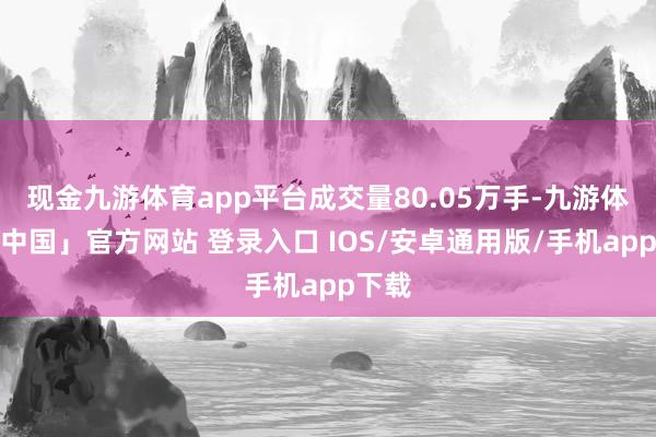 现金九游体育app平台成交量80.05万手-九游体育「中国」官方网站 登录入口 IOS/安卓通用版/手机app下载