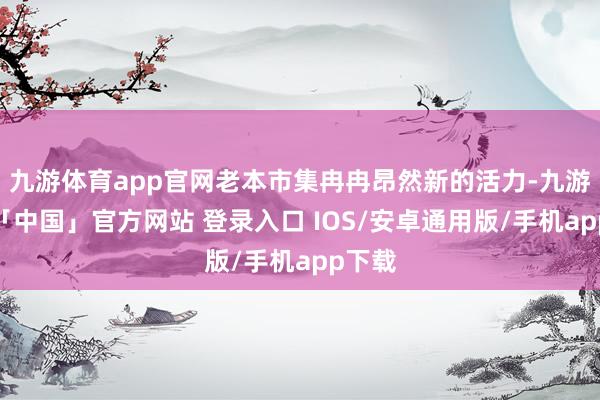 九游体育app官网老本市集冉冉昂然新的活力-九游体育「中国」官方网站 登录入口 IOS/安卓通用版/手机app下载