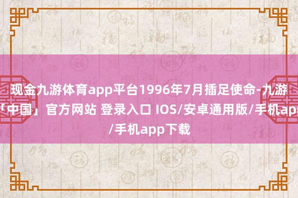 现金九游体育app平台1996年7月插足使命-九游体育「中国」官方网站 登录入口 IOS/安卓通用版/手机app下载