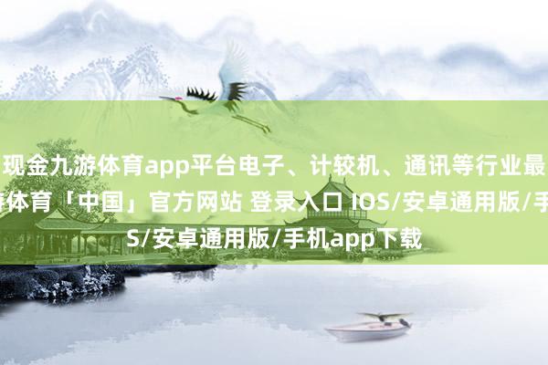 现金九游体育app平台电子、计较机、通讯等行业最为长入-九游体育「中国」官方网站 登录入口 IOS/安卓通用版/手机app下载