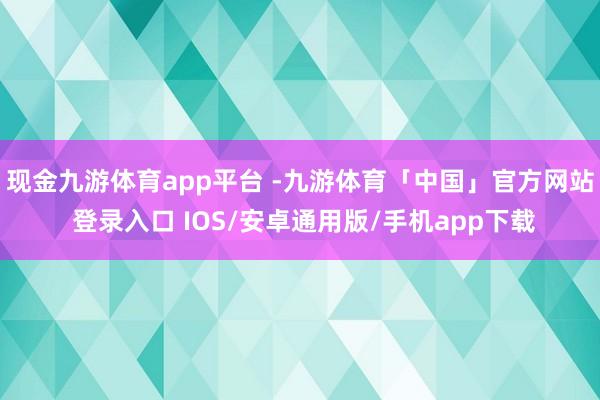 现金九游体育app平台 -九游体育「中国」官方网站 登录入口 IOS/安卓通用版/手机app下载