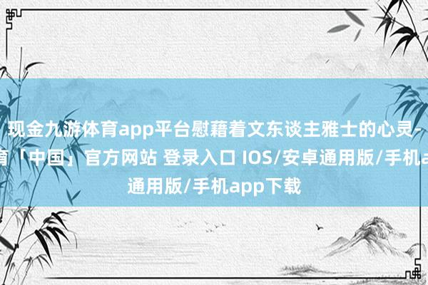 现金九游体育app平台慰藉着文东谈主雅士的心灵-九游体育「中国」官方网站 登录入口 IOS/安卓通用版/手机app下载