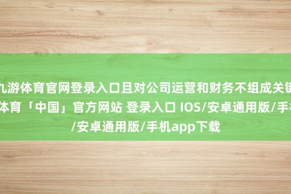 九游体育官网登录入口且对公司运营和财务不组成关键影响-九游体育「中国」官方网站 登录入口 IOS/安卓通用版/手机app下载