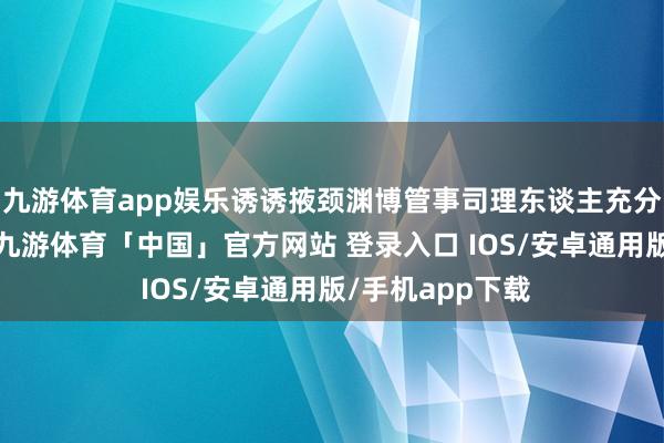 九游体育app娱乐诱诱掖颈渊博管事司理东谈主充分证据理智机灵-九游体育「中国」官方网站 登录入口 IOS/安卓通用版/手机app下载