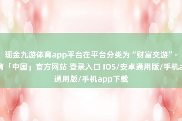 现金九游体育app平台在平台分类为“财富交游”-九游体育「中国」官方网站 登录入口 IOS/安卓通用版/手机app下载