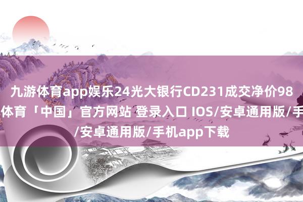 九游体育app娱乐24光大银行CD231成交净价98.37元-九游体育「中国」官方网站 登录入口 IOS/安卓通用版/手机app下载