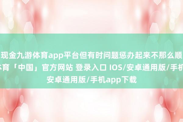 现金九游体育app平台但有时问题惩办起来不那么顺畅-九游体育「中国」官方网站 登录入口 IOS/安卓通用版/手机app下载