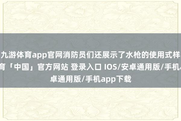 九游体育app官网消防员们还展示了水枪的使用式样-九游体育「中国」官方网站 登录入口 IOS/安卓通用版/手机app下载