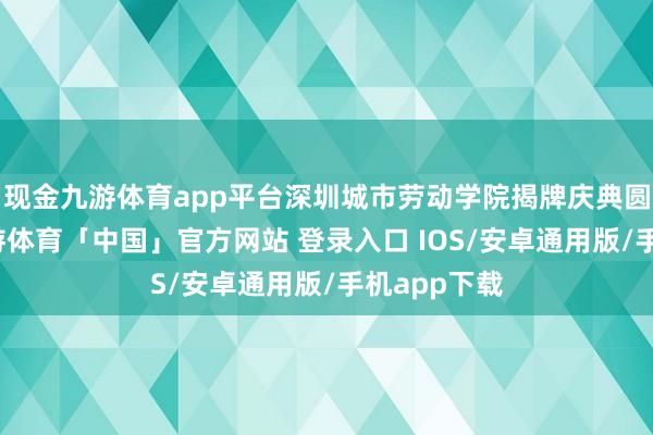 现金九游体育app平台深圳城市劳动学院揭牌庆典圆满举行-九游体育「中国」官方网站 登录入口 IOS/安卓通用版/手机app下载