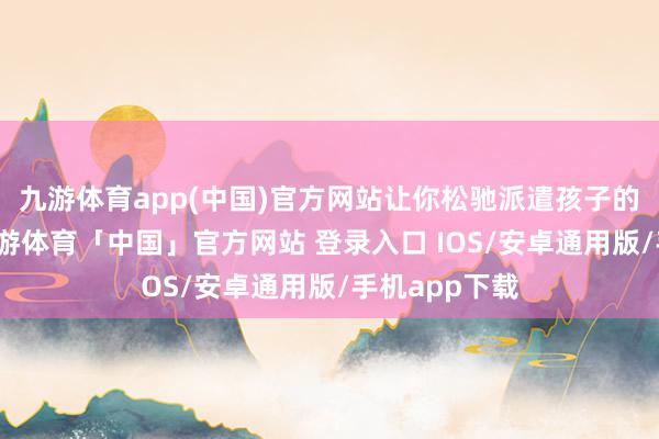九游体育app(中国)官方网站让你松驰派遣孩子的故事需求-九游体育「中国」官方网站 登录入口 IOS/安卓通用版/手机app下载