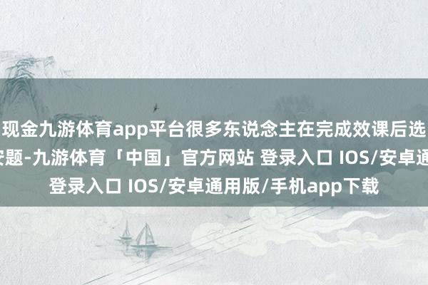 现金九游体育app平台很多东说念主在完成效课后选拔迥殊作念一些平安题-九游体育「中国」官方网站 登录入口 IOS/安卓通用版/手机app下载