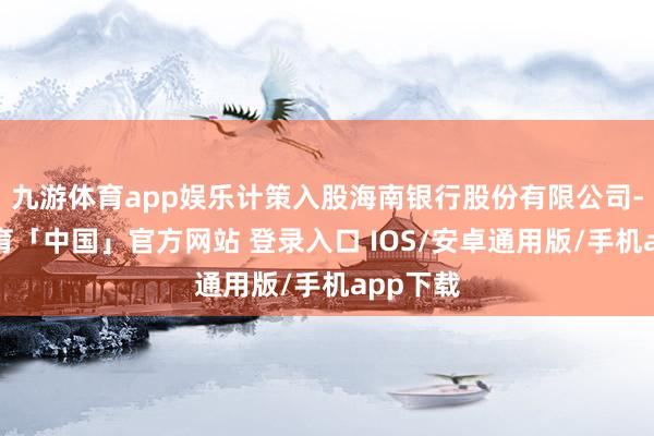 九游体育app娱乐计策入股海南银行股份有限公司-九游体育「中国」官方网站 登录入口 IOS/安卓通用版/手机app下载