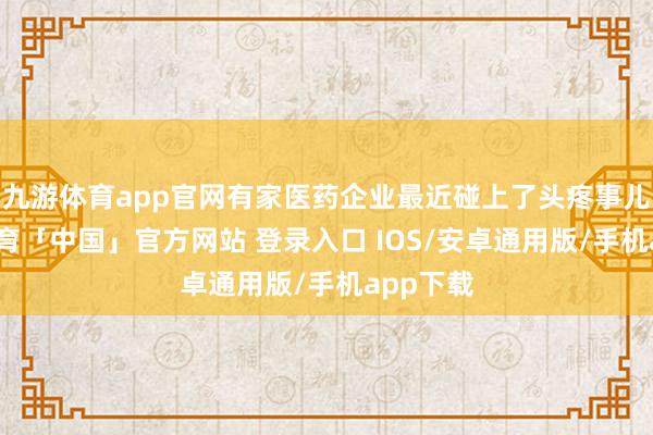 九游体育app官网有家医药企业最近碰上了头疼事儿-九游体育「中国」官方网站 登录入口 IOS/安卓通用版/手机app下载