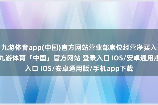 九游体育app(中国)官方网站营业部席位经营净买入7592.50万元-九游体育「中国」官方网站 登录入口 IOS/安卓通用版/手机app下载