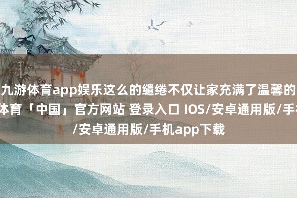 九游体育app娱乐这么的缱绻不仅让家充满了温馨的氛围-九游体育「中国」官方网站 登录入口 IOS/安卓通用版/手机app下载