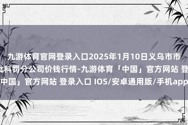 九游体育官网登录入口2025年1月10日义乌市市集发展集团有限公司农批科罚分公司价钱行情-九游体育「中国」官方网站 登录入口 IOS/安卓通用版/手机app下载