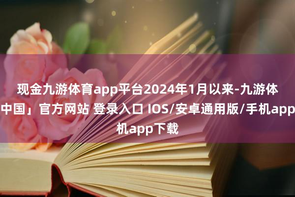 现金九游体育app平台　　2024年1月以来-九游体育「中国」官方网站 登录入口 IOS/安卓通用版/手机app下载