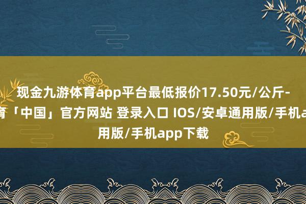 现金九游体育app平台最低报价17.50元/公斤-九游体育「中国」官方网站 登录入口 IOS/安卓通用版/手机app下载
