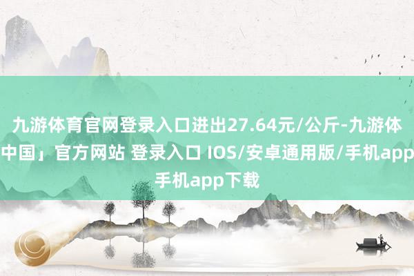 九游体育官网登录入口进出27.64元/公斤-九游体育「中国」官方网站 登录入口 IOS/安卓通用版/手机app下载
