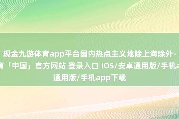 现金九游体育app平台国内热点主义地除上海除外-九游体育「中国」官方网站 登录入口 IOS/安卓通用版/手机app下载