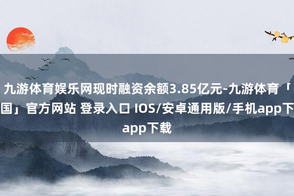 九游体育娱乐网现时融资余额3.85亿元-九游体育「中国」官方网站 登录入口 IOS/安卓通用版/手机app下载