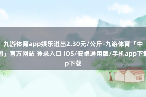 九游体育app娱乐进出2.30元/公斤-九游体育「中国」官方网站 登录入口 IOS/安卓通用版/手机app下载