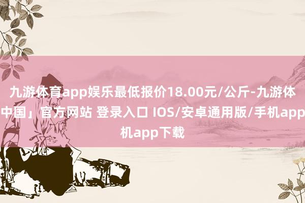 九游体育app娱乐最低报价18.00元/公斤-九游体育「中国」官方网站 登录入口 IOS/安卓通用版/手机app下载