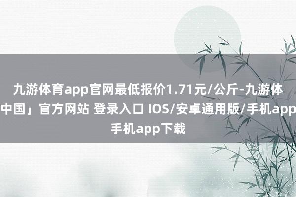 九游体育app官网最低报价1.71元/公斤-九游体育「中国」官方网站 登录入口 IOS/安卓通用版/手机app下载