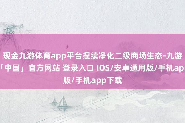 现金九游体育app平台捏续净化二级商场生态-九游体育「中国」官方网站 登录入口 IOS/安卓通用版/手机app下载