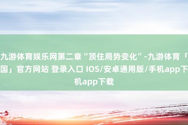 九游体育娱乐网第二章“顶住局势变化”-九游体育「中国」官方网站 登录入口 IOS/安卓通用版/手机app下载