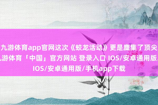 九游体育app官网这次《蛟龙活动》更是麇集了顶尖的制作团队-九游体育「中国」官方网站 登录入口 IOS/安卓通用版/手机app下载