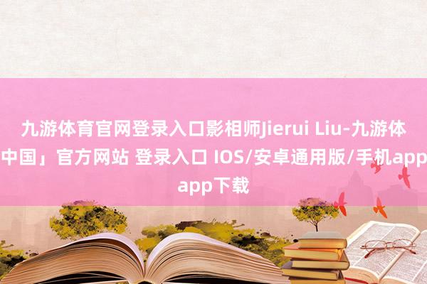 九游体育官网登录入口影相师Jierui Liu-九游体育「中国」官方网站 登录入口 IOS/安卓通用版/手机app下载