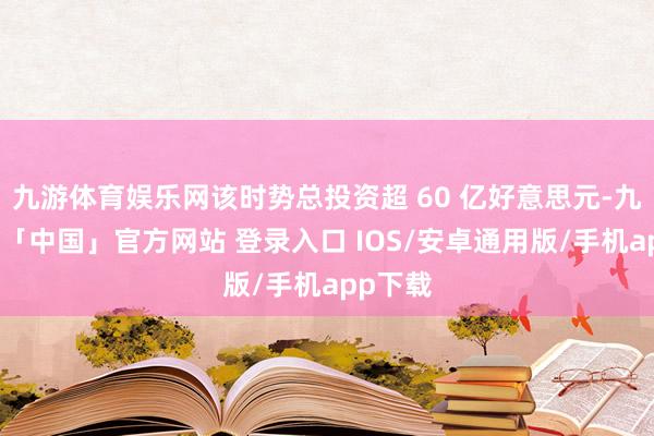 九游体育娱乐网该时势总投资超 60 亿好意思元-九游体育「中国」官方网站 登录入口 IOS/安卓通用版/手机app下载
