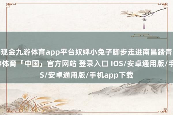 现金九游体育app平台奴婢小兔子脚步走进南昌踏青的地点-九游体育「中国」官方网站 登录入口 IOS/安卓通用版/手机app下载