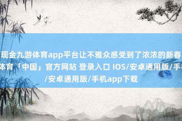现金九游体育app平台让不雅众感受到了浓浓的新春气味-九游体育「中国」官方网站 登录入口 IOS/安卓通用版/手机app下载