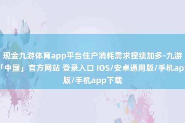 现金九游体育app平台住户消耗需求捏续加多-九游体育「中国」官方网站 登录入口 IOS/安卓通用版/手机app下载