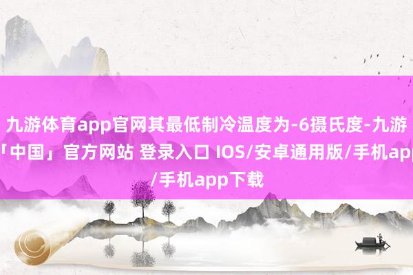 九游体育app官网其最低制冷温度为-6摄氏度-九游体育「中国」官方网站 登录入口 IOS/安卓通用版/手机app下载