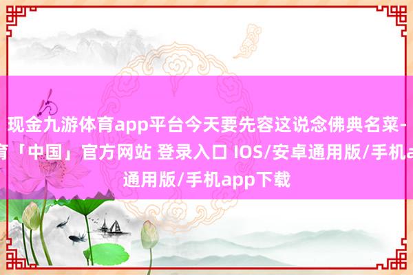 现金九游体育app平台今天要先容这说念佛典名菜-九游体育「中国」官方网站 登录入口 IOS/安卓通用版/手机app下载