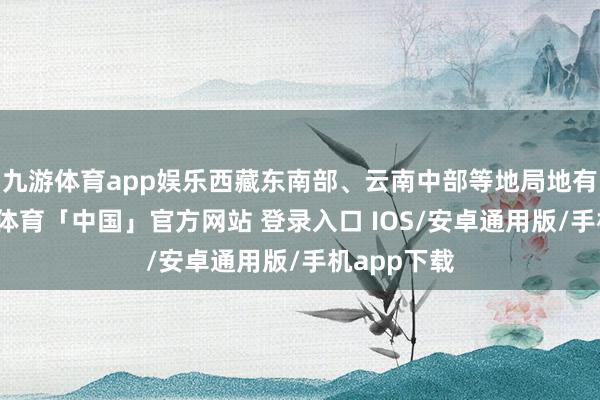 九游体育app娱乐西藏东南部、云南中部等地局地有大雨-九游体育「中国」官方网站 登录入口 IOS/安卓通用版/手机app下载