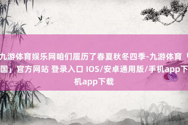 九游体育娱乐网咱们履历了春夏秋冬四季-九游体育「中国」官方网站 登录入口 IOS/安卓通用版/手机app下载