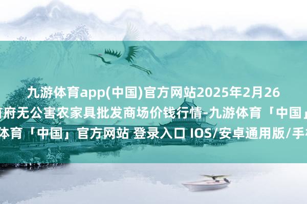 九游体育app(中国)官方网站2025年2月26日呼和浩特市好意思通首府无公害农家具批发商场价钱行情-九游体育「中国」官方网站 登录入口 IOS/安卓通用版/手机app下载