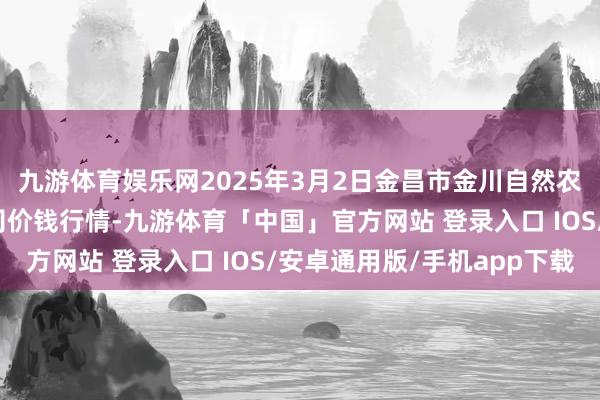 九游体育娱乐网2025年3月2日金昌市金川自然农产物发展有限包袱公司价钱行情-九游体育「中国」官方网站 登录入口 IOS/安卓通用版/手机app下载
