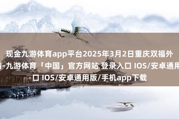 现金九游体育app平台2025年3月2日重庆双福外洋农贸城价钱行情-九游体育「中国」官方网站 登录入口 IOS/安卓通用版/手机app下载