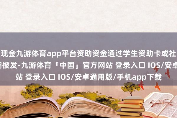 现金九游体育app平台资助资金通过学生资助卡或社会保险卡等方式按学期披发-九游体育「中国」官方网站 登录入口 IOS/安卓通用版/手机app下载