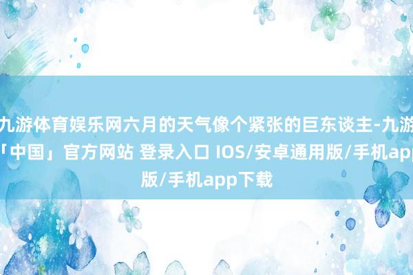 九游体育娱乐网六月的天气像个紧张的巨东谈主-九游体育「中国」官方网站 登录入口 IOS/安卓通用版/手机app下载