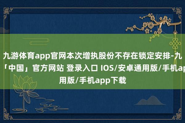 九游体育app官网本次增执股份不存在锁定安排-九游体育「中国」官方网站 登录入口 IOS/安卓通用版/手机app下载