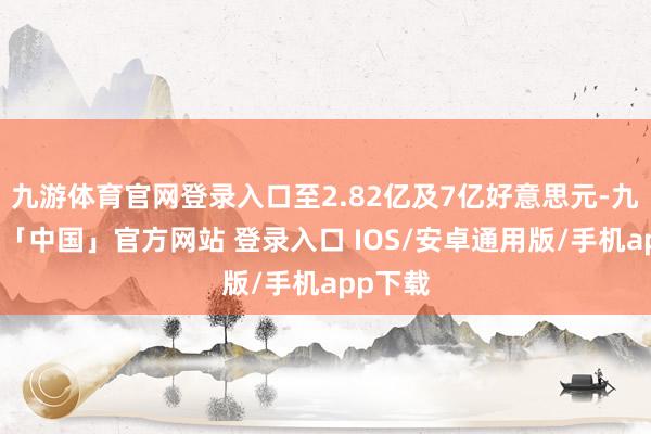 九游体育官网登录入口至2.82亿及7亿好意思元-九游体育「中国」官方网站 登录入口 IOS/安卓通用版/手机app下载