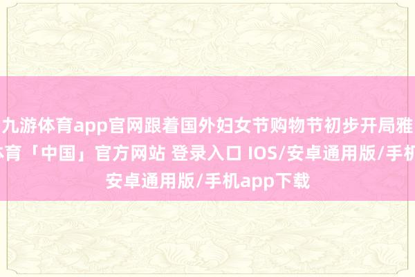 九游体育app官网跟着国外妇女节购物节初步开局雅致-九游体育「中国」官方网站 登录入口 IOS/安卓通用版/手机app下载
